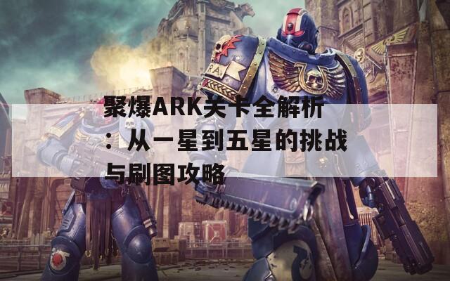 聚爆ARK关卡全解析：从一星到五星的挑战与刷图攻略