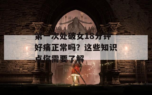 第一次处破女18分钟好痛正常吗？这些知识点你需要了解