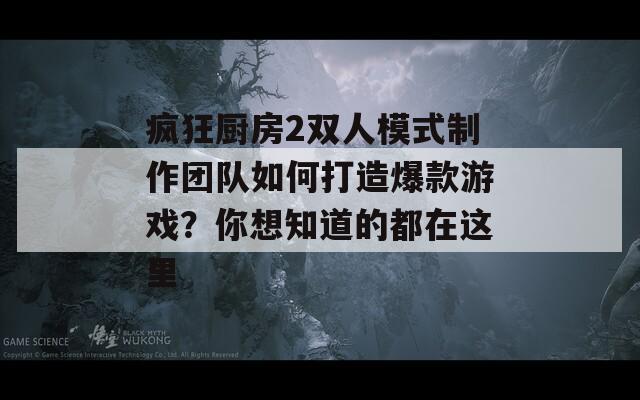 疯狂厨房2双人模式制作团队如何打造爆款游戏？你想知道的都在这里