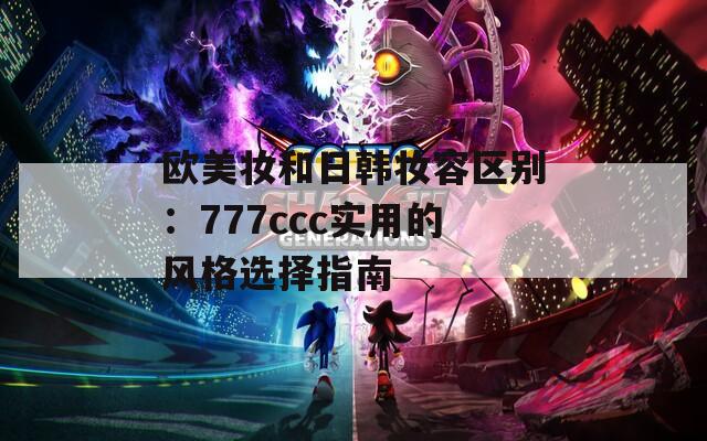 欧美妆和日韩妆容区别：777ccc实用的风格选择指南