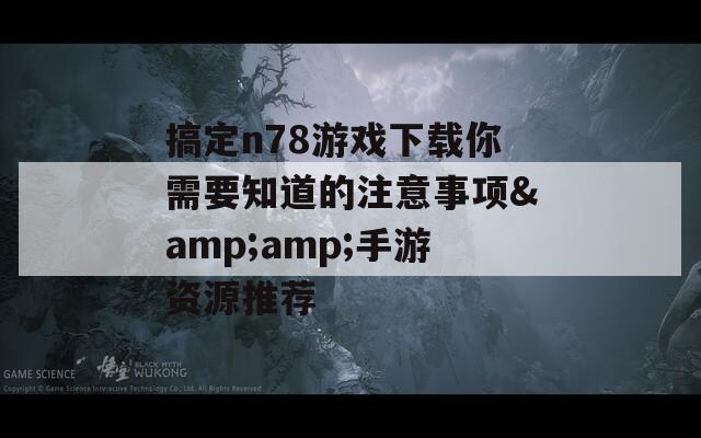 搞定n78游戏下载你需要知道的注意事项&amp;手游资源推荐