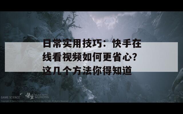 日常实用技巧：快手在线看视频如何更省心？这几个方法你得知道