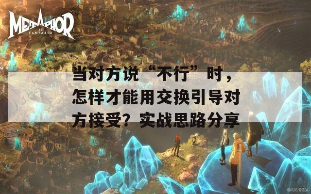 当对方说“不行”时，怎样才能用交换引导对方接受？实战思路分享