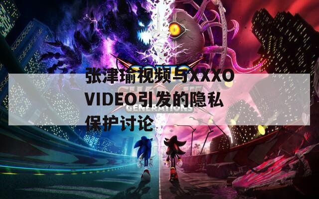 张津瑜视频与XXXOVIDEO引发的隐私保护讨论