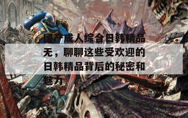 国产成人综合日韩精品无，聊聊这些受欢迎的日韩精品背后的秘密和魅力