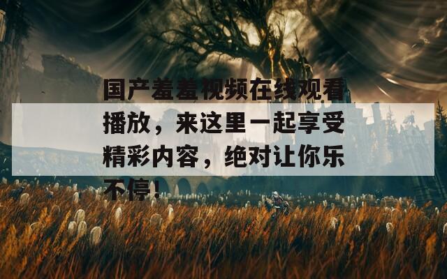 国产羞羞视频在线观看播放，来这里一起享受精彩内容，绝对让你乐不停！