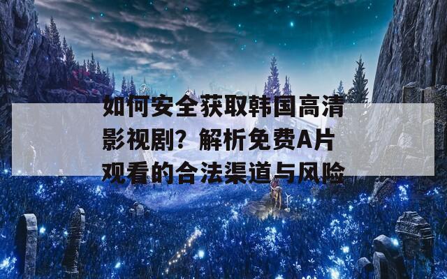 如何安全获取韩国高清影视剧？解析免费A片观看的合法渠道与风险