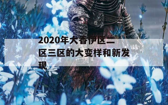 2020年大香伊区二区三区的大变样和新发现