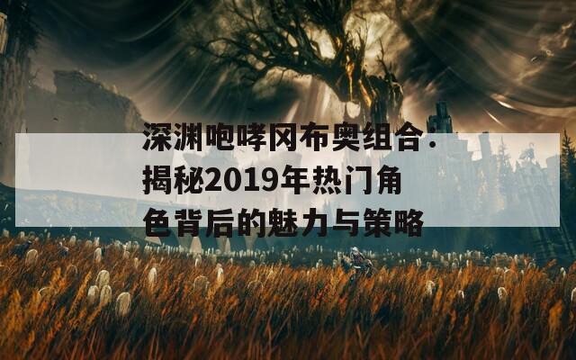 深渊咆哮冈布奥组合：揭秘2019年热门角色背后的魅力与策略