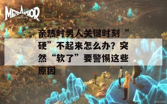 亲热时男人关键时刻“硬”不起来怎么办？突然“软了”要警惕这些原因