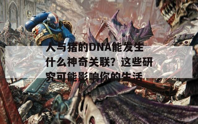 人与猪的DNA能发生什么神奇关联？这些研究可能影响你的生活