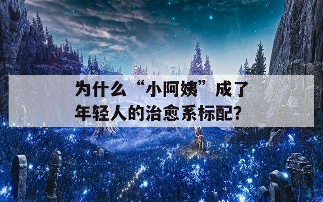 为什么“小阿姨”成了年轻人的治愈系标配？