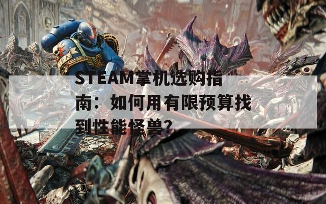 STEAM掌机选购指南：如何用有限预算找到性能怪兽？