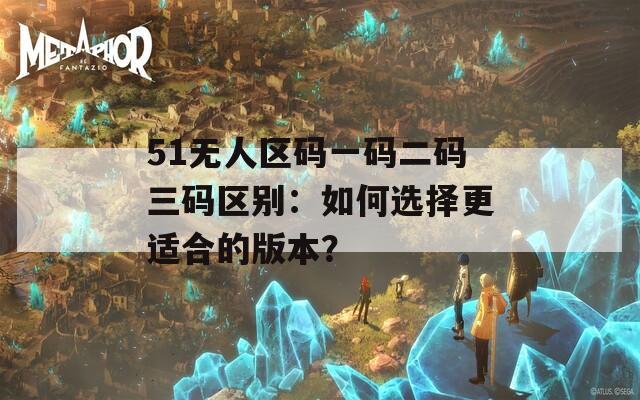 51无人区码一码二码三码区别：如何选择更适合的版本？