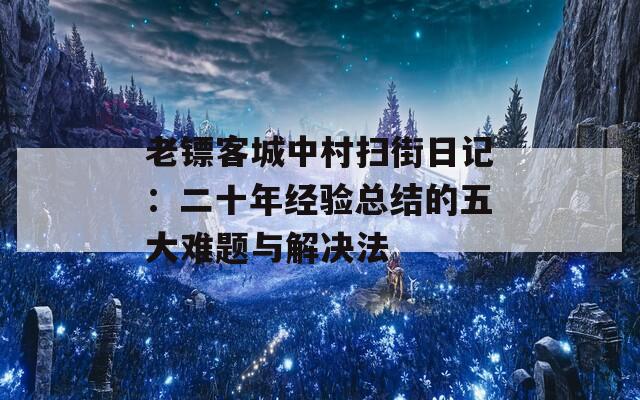 老镖客城中村扫街日记：二十年经验总结的五大难题与解决法