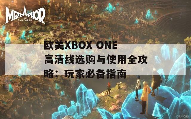 欧美XBOX ONE高清线选购与使用全攻略：玩家必备指南