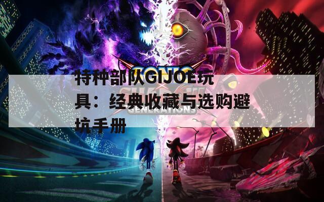 特种部队GIJOE玩具：经典收藏与选购避坑手册