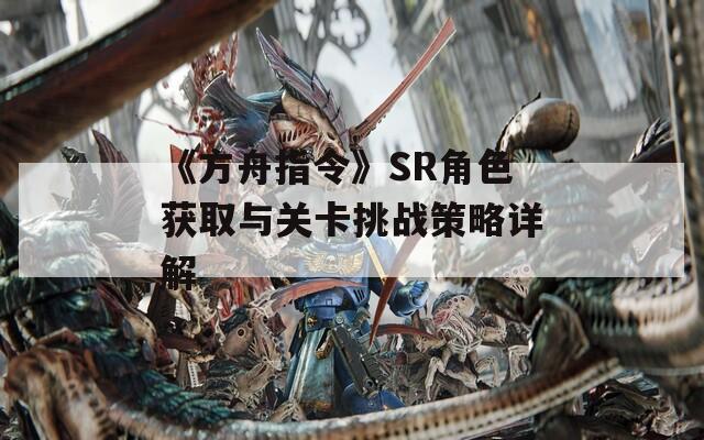 《方舟指令》SR角色获取与关卡挑战策略详解