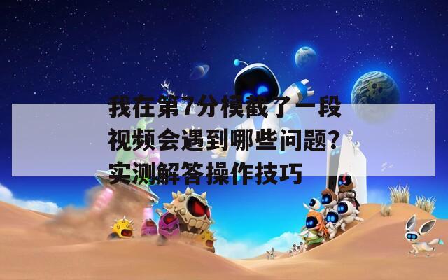 我在第7分模截了一段视频会遇到哪些问题？实测解答操作技巧