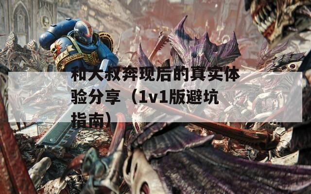 和大叔奔现后的真实体验分享（1v1版避坑指南）