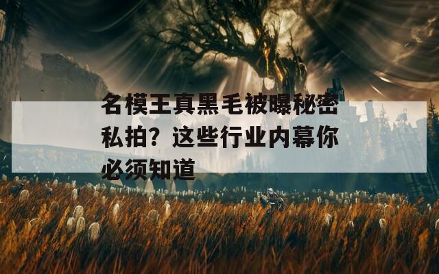 名模王真黑毛被曝秘密私拍？这些行业内幕你必须知道