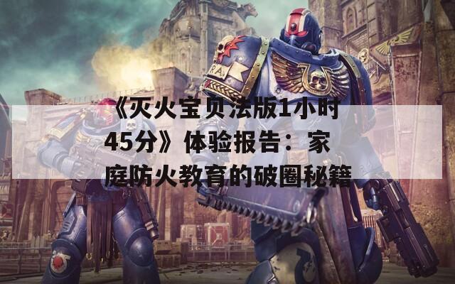 《灭火宝贝法版1小时45分》体验报告：家庭防火教育的破圈秘籍