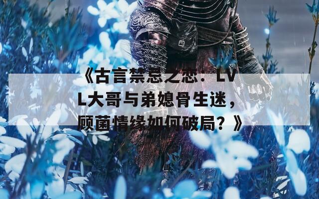 《古言禁忌之恋：LVL大哥与弟媳骨生迷，顾菌情缘如何破局？》