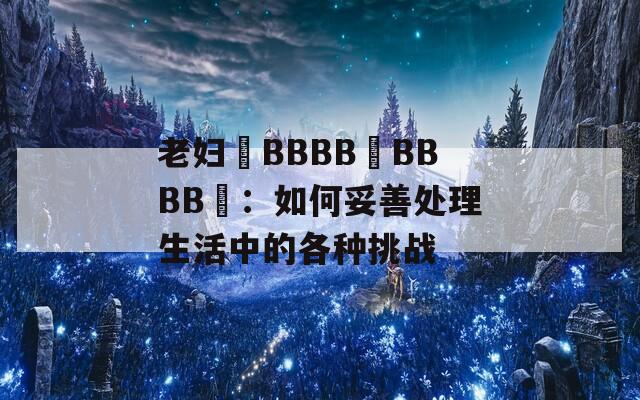 老妇槡BBBB槡BBBB槡：如何妥善处理生活中的各种挑战