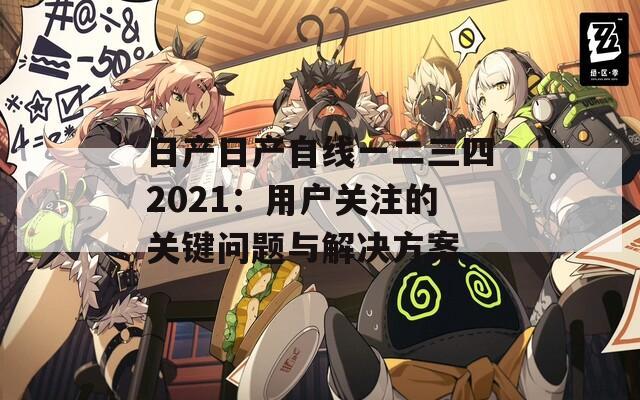 日产日产自线一二三四2021：用户关注的关键问题与解决方案