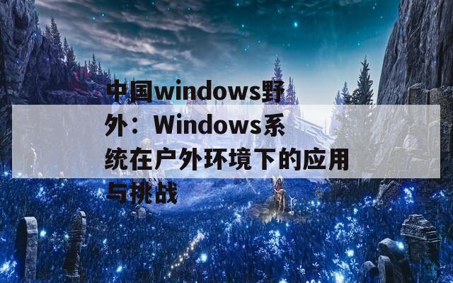 中国windows野外：Windows系统在户外环境下的应用与挑战