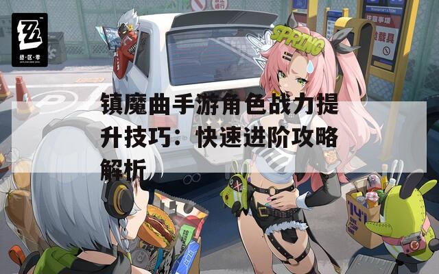 镇魔曲手游角色战力提升技巧：快速进阶攻略解析