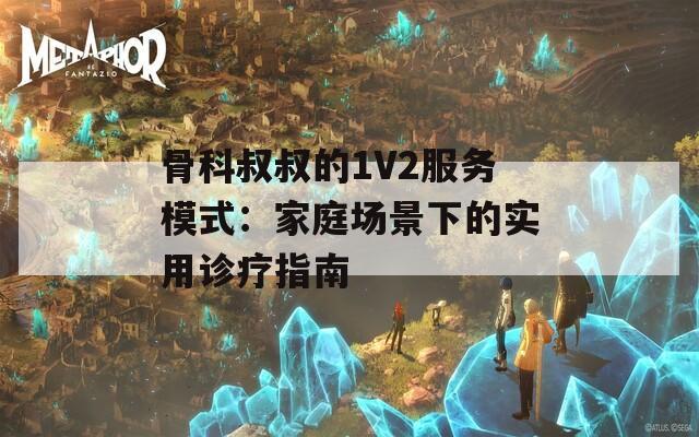 骨科叔叔的1V2服务模式：家庭场景下的实用诊疗指南