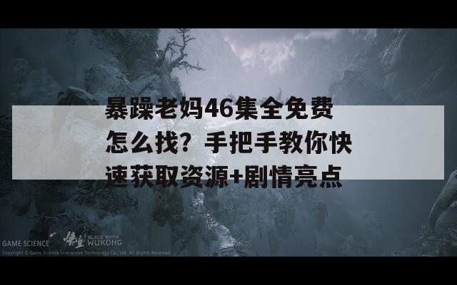 暴躁老妈46集全免费怎么找？手把手教你快速获取资源+剧情亮点