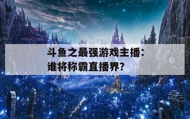 斗鱼之最强游戏主播：谁将称霸直播界？