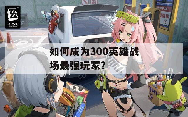 如何成为300英雄战场最强玩家？