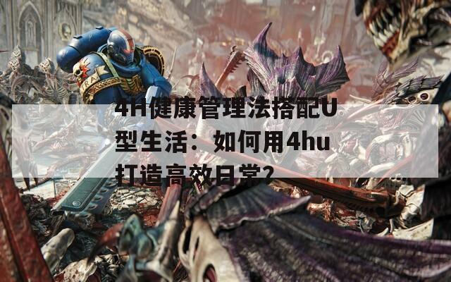 4H健康管理法搭配U型生活：如何用4hu打造高效日常？