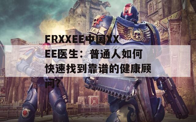 FRXXEE中国XXEE医生：普通人如何快速找到靠谱的健康顾问？