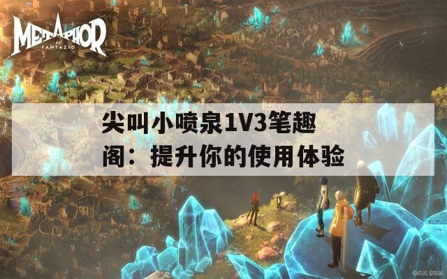 尖叫小喷泉1V3笔趣阁：提升你的使用体验