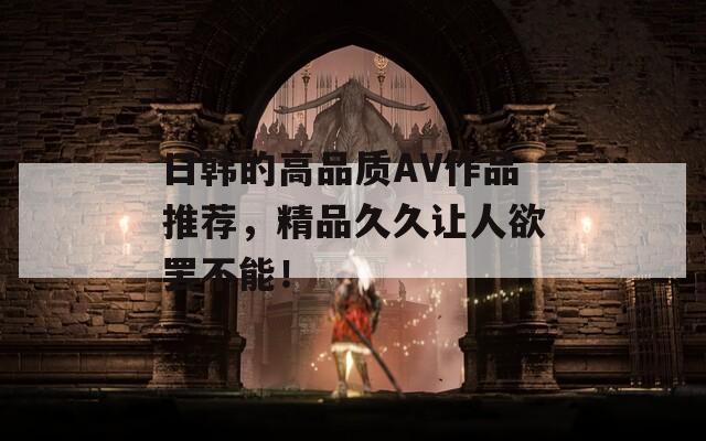 日韩的高品质AV作品推荐，精品久久让人欲罢不能！