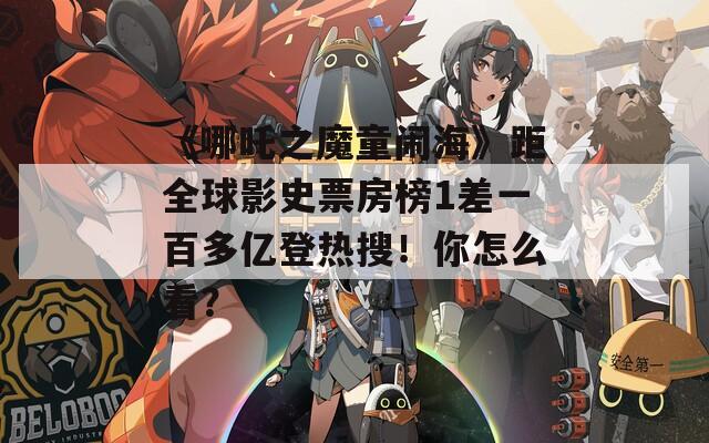 《哪吒之魔童闹海》距全球影史票房榜1差一百多亿登热搜！你怎么看？