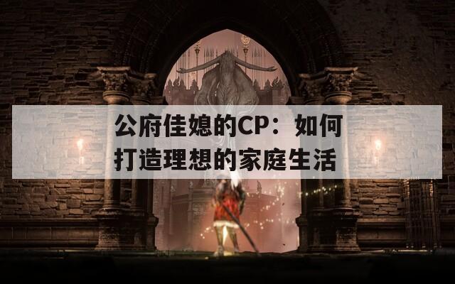 公府佳媳的CP：如何打造理想的家庭生活