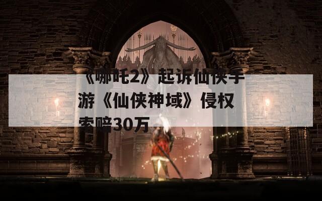 《哪吒2》起诉仙侠手游《仙侠神域》侵权 索赔30万