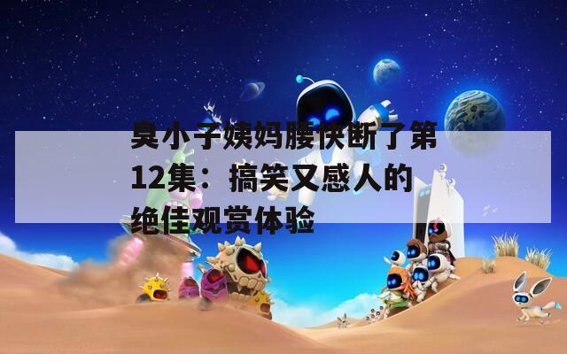 臭小子姨妈腰快断了第12集：搞笑又感人的绝佳观赏体验