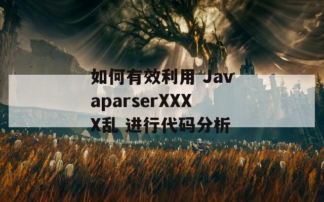 如何有效利用 JavaparserXXXX乱 进行代码分析