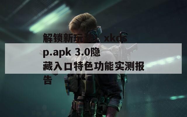 解锁新玩法！xkdsp.apk 3.0隐藏入口特色功能实测报告