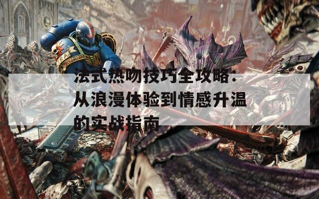 法式热吻技巧全攻略：从浪漫体验到情感升温的实战指南