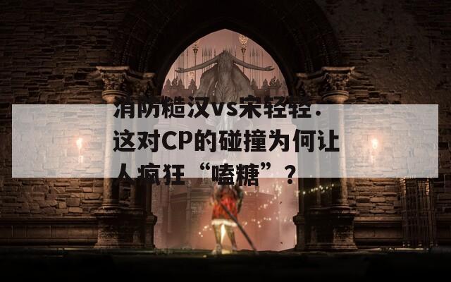 消防糙汉vs宋轻轻：这对CP的碰撞为何让人疯狂“嗑糖”？