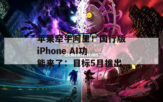 苹果牵手阿里！国行版iPhone AI功能来了：目标5月推出