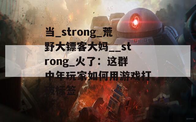 当_strong_荒野大镖客大妈__strong_火了：这群中年玩家如何用游戏打破标签