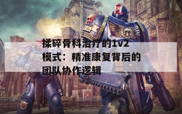 揉碎骨科治疗的1v2模式：精准康复背后的团队协作逻辑